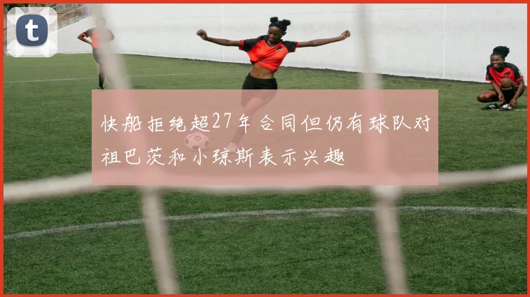 快船拒绝超27年合同但仍有球队对祖巴茨和小琼斯表示兴趣