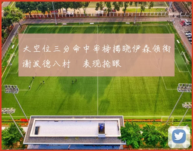 大空位三分命中率榜揭晓伊森领衔谢泼德八村塁表现抢眼