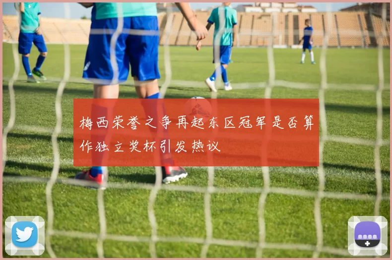 梅西荣誉之争再起东区冠军是否算作独立奖杯引发热议