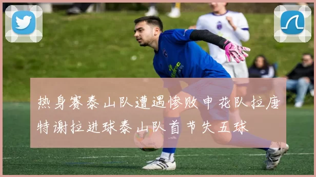 热身赛泰山队遭遇惨败申花队拉唐特谢拉进球泰山队首节失五球