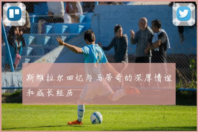 斯维拉尔回忆与马蒂奇的深厚情谊和成长经历