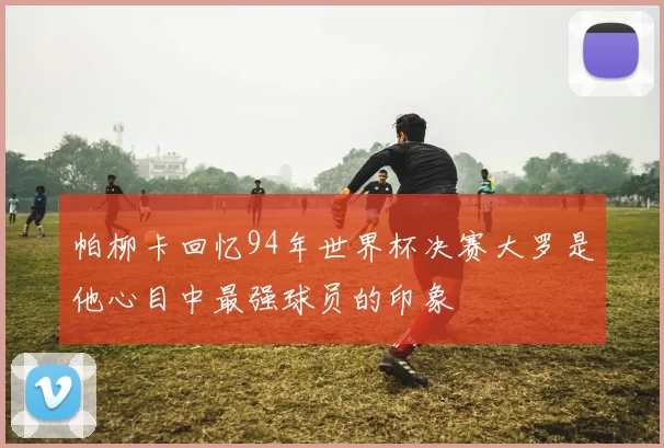 帕柳卡回忆94年世界杯决赛大罗是他心目中最强球员的印象