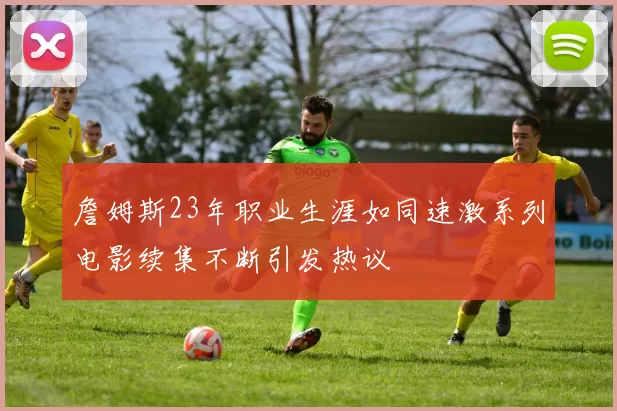 詹姆斯23年职业生涯如同速激系列电影续集不断引发热议