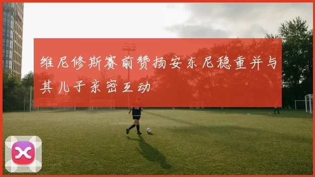 维尼修斯赛前赞扬安东尼稳重并与其儿子亲密互动