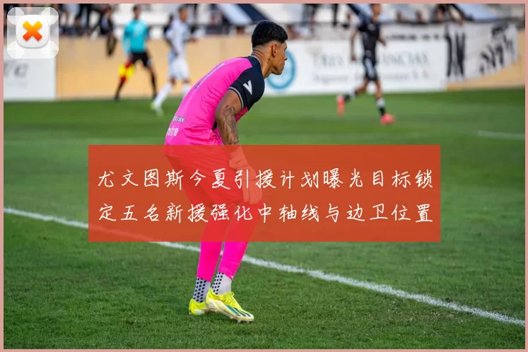 尤文图斯今夏引援计划曝光目标锁定五名新援强化中轴线与边卫位置