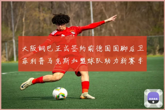 大阪钢巴正式签约前德国国脚后卫菲利普马克斯加盟球队助力新赛季