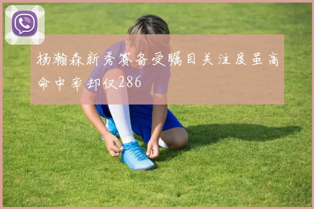杨瀚森新秀赛备受瞩目关注度虽高命中率却仅286