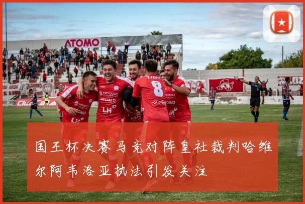 国王杯决赛马竞对阵皇社裁判哈维尔阿韦洛亚执法引发关注