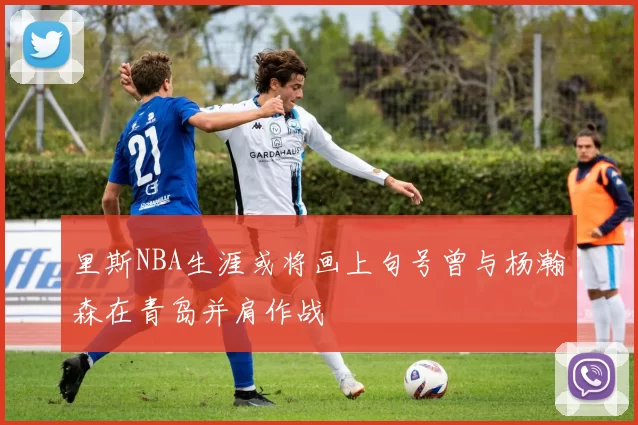里斯NBA生涯或将画上句号曾与杨瀚森在青岛并肩作战