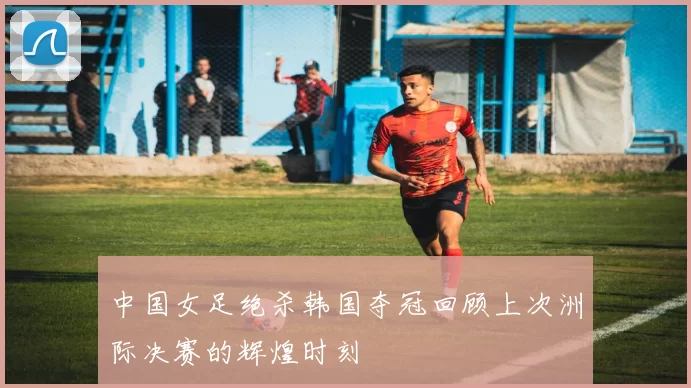 中国女足绝杀韩国夺冠回顾上次洲际决赛的辉煌时刻
