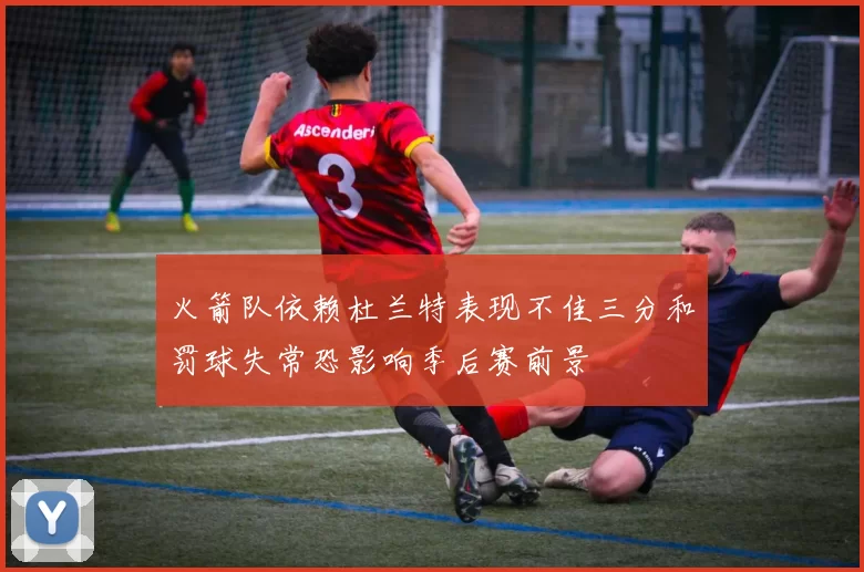 火箭队依赖杜兰特表现不佳三分和罚球失常恐影响季后赛前景