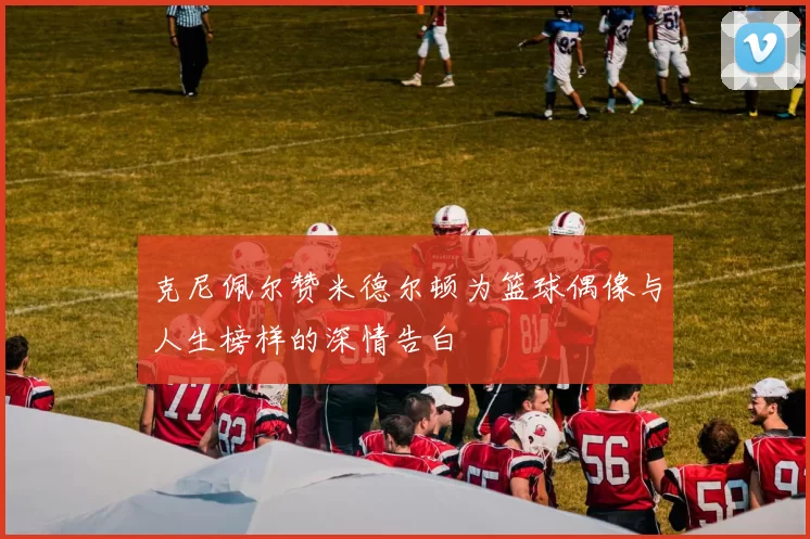 克尼佩尔赞米德尔顿为篮球偶像与人生榜样的深情告白