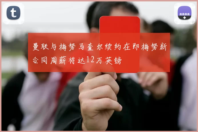 曼联与梅努马奎尔续约在即梅努新合同周薪将达12万英镑