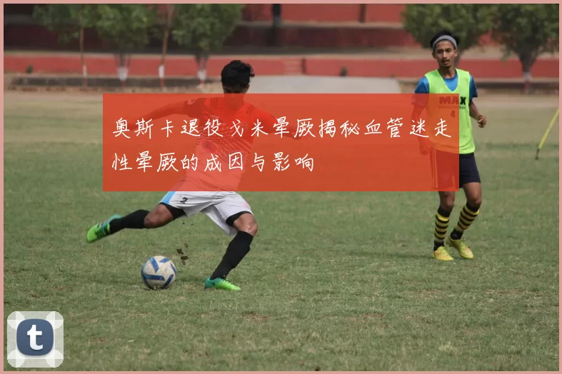 奥斯卡退役戈米晕厥揭秘血管迷走性晕厥的成因与影响