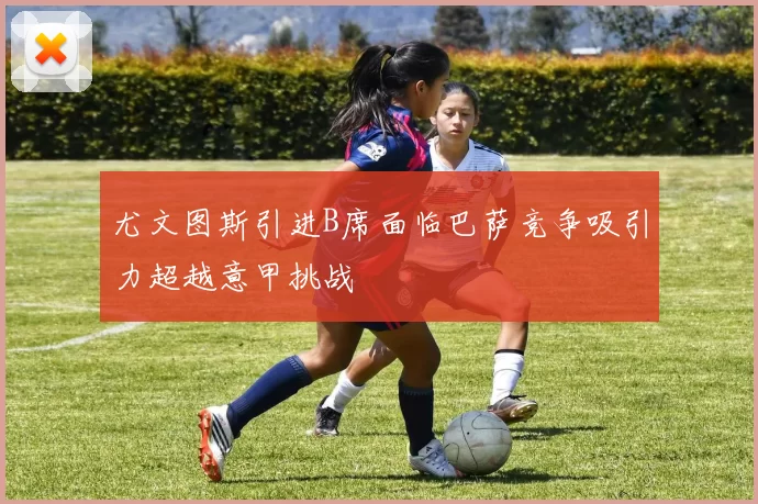 尤文图斯引进B席面临巴萨竞争吸引力超越意甲挑战