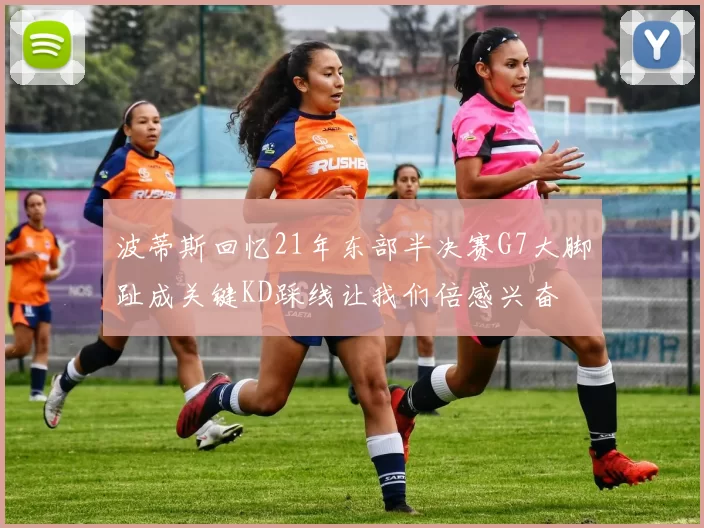 波蒂斯回忆21年东部半决赛G7大脚趾成关键KD踩线让我们倍感兴奋