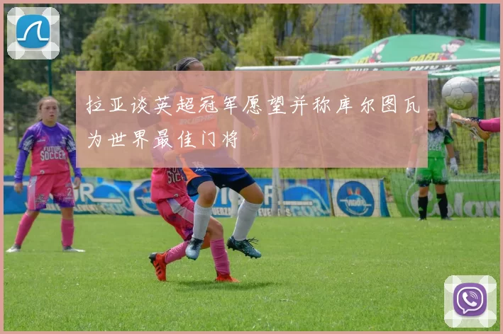 拉亚谈英超冠军愿望并称库尔图瓦为世界最佳门将