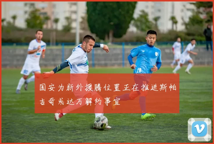 国安为新外援腾位置正在推进斯帕吉奇或达万解约事宜