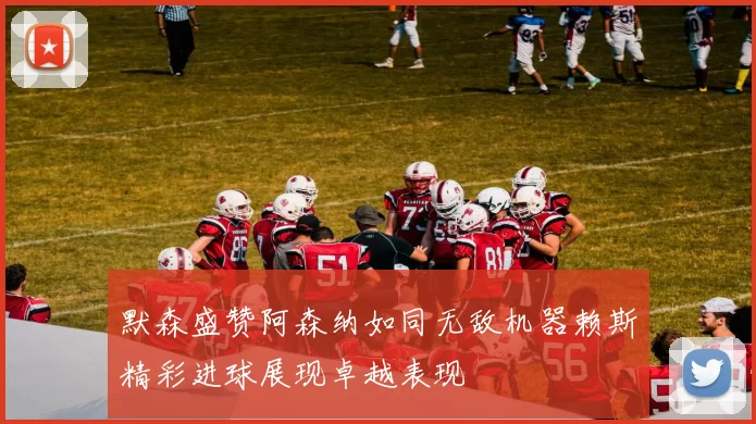 默森盛赞阿森纳如同无敌机器赖斯精彩进球展现卓越表现