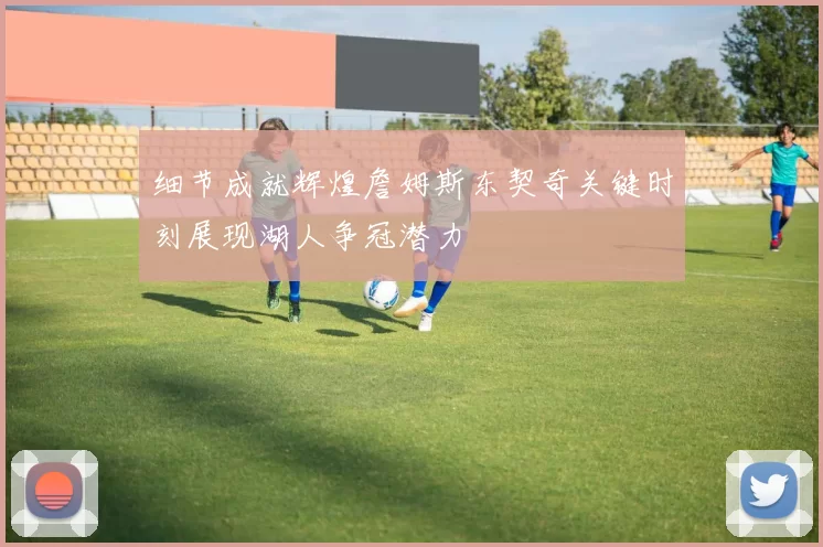 细节成就辉煌詹姆斯东契奇关键时刻展现湖人争冠潜力