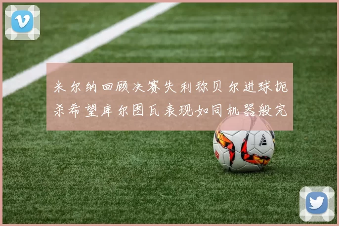 米尔纳回顾决赛失利称贝尔进球扼杀希望库尔图瓦表现如同机器般完美