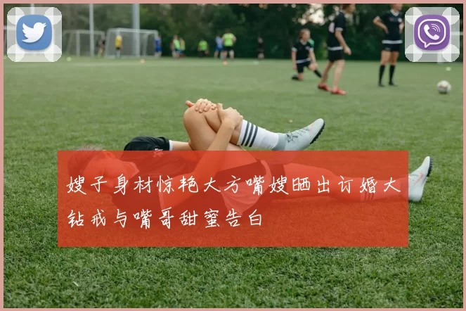 嫂子身材惊艳大方嘴嫂晒出订婚大钻戒与嘴哥甜蜜告白
