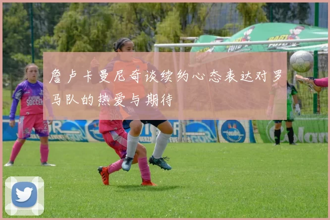 詹卢卡曼尼奇谈续约心态表达对罗马队的热爱与期待