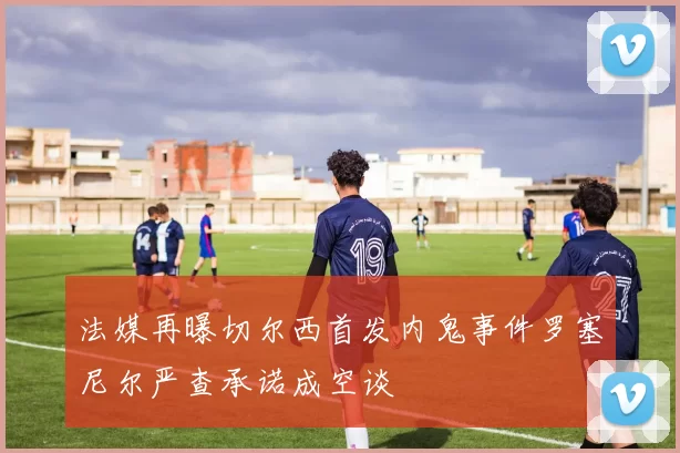 法媒再曝切尔西首发内鬼事件罗塞尼尔严查承诺成空谈