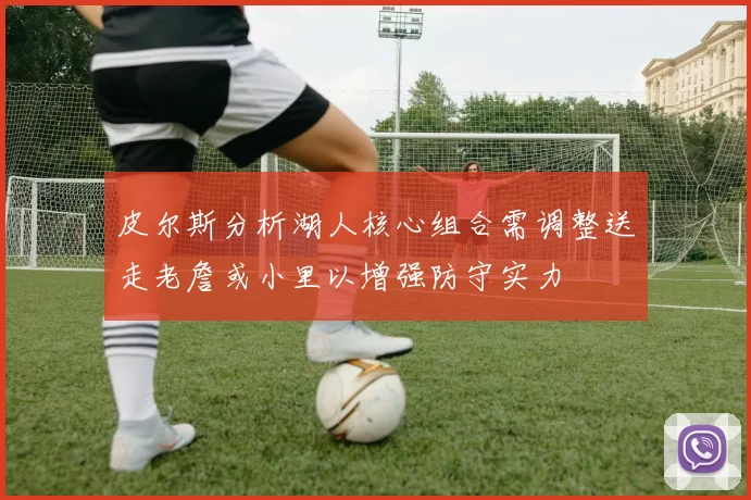 皮尔斯分析湖人核心组合需调整送走老詹或小里以增强防守实力